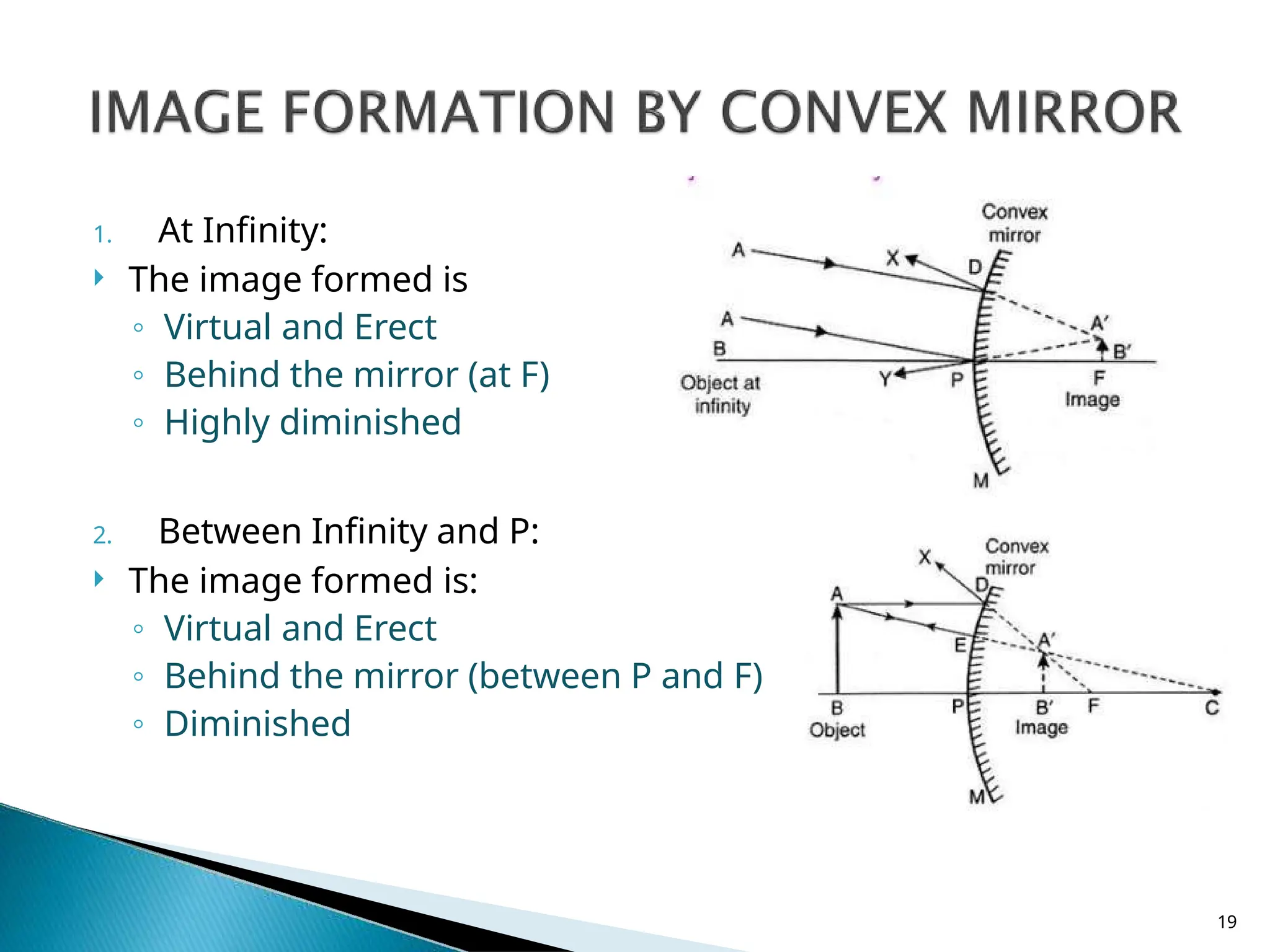 1. At Infinity:
 The image formed is
◦ Virtual and Erect
◦ Behind the mirror (at F)
◦ Highly diminished
2. Between Infinity and P:
 The image formed is:
◦ Virtual and Erect
◦ Behind the mirror (between P and F)
◦ Diminished
19
 