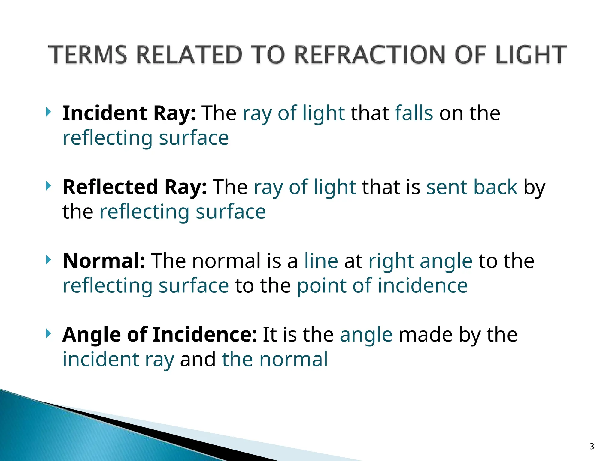  Incident Ray: The ray of light that falls on the
reflecting surface
 Reflected Ray: The ray of light that is sent back by
the reflecting surface
 Normal: The normal is a line at right angle to the
reflecting surface to the point of incidence
 Angle of Incidence: It is the angle made by the
incident ray and the normal
3
 