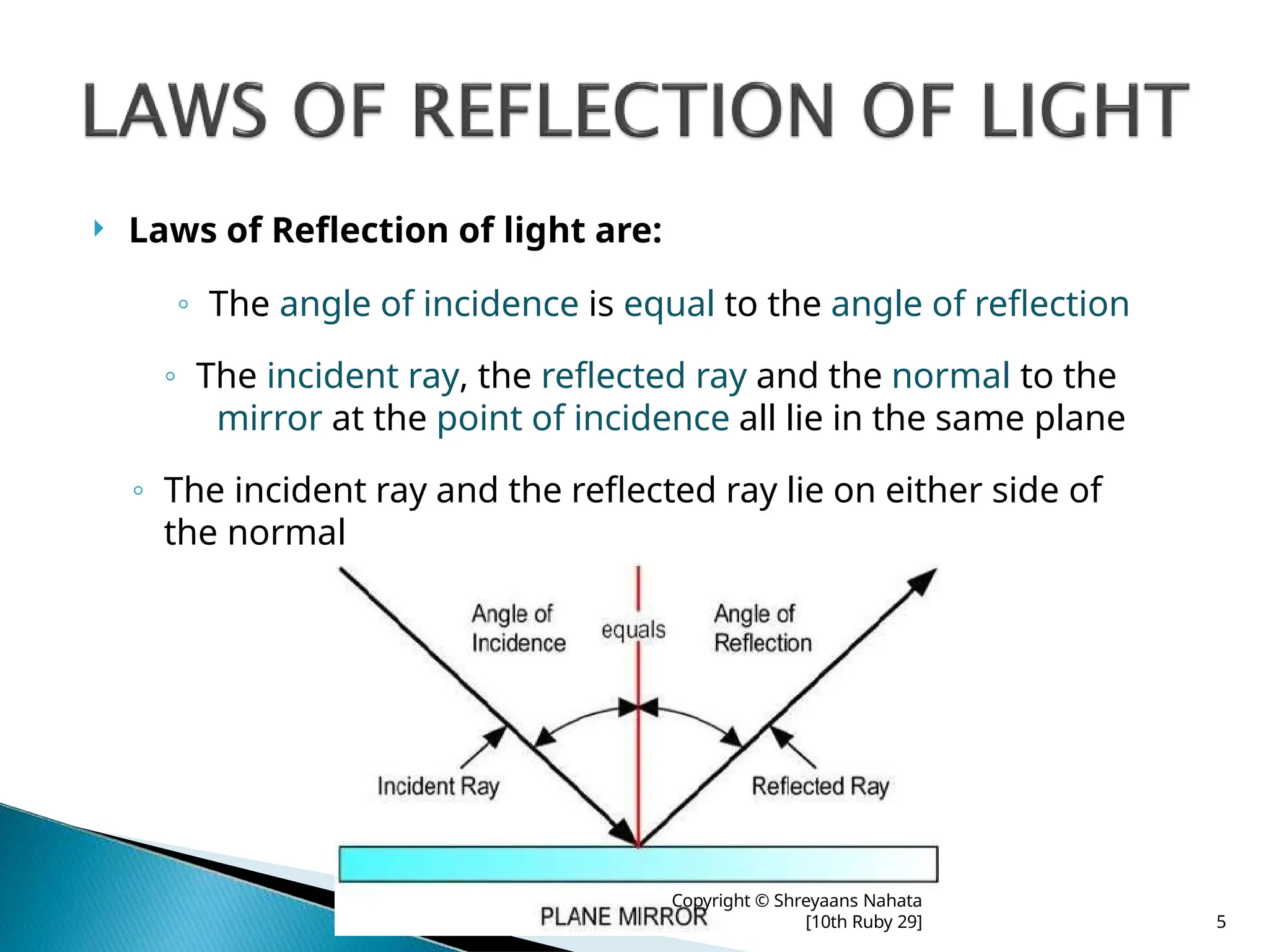  Laws of Reflection of light are:
◦ The angle of incidence is equal to the angle of reflection
◦ The incident ray, the reflected ray and the normal to the
mirror at the point of incidence all lie in the same plane
◦ The incident ray and the reflected ray lie on either side of
the normal
Copyright © Shreyaans Nahata
[10th Ruby 29] 5
 