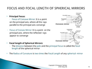 Principal Focus:
◦ Focus of Concave Mirror: It is a point
on the principal axis, where all the rays
parallel to the principal axis converge
◦ Focus of Convex Mirror: It is a point on the
principal axis, where the reflected rays
appear to converge
 Focal length of Spherical Mirrors:
◦ The distance between the pole and the principal focus is called the focal
length of the spherical mirror
 The Radius of Curvature is two times the Focal Length of any spherical mirror
Copyright © Shreyaans Nahata
[10th Ruby 29] 10
 
