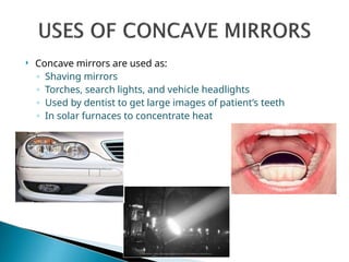  Concave mirrors are used as:
◦ Shaving mirrors
◦ Torches, search lights, and vehicle headlights
◦ Used by dentist to get large images of patient’s teeth
◦ In solar furnaces to concentrate heat
 