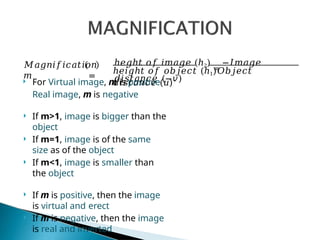 𝑀𝑎𝑔𝑛𝑖𝑓𝑖𝑐𝑎𝑡𝑖𝑜𝑛
𝑚 =
ℎ𝑒𝑔ℎ𝑡 𝑜𝑓 𝑖𝑚𝑎𝑔𝑒 (ℎ2)
=
−𝐼𝑚𝑎𝑔𝑒
𝑑𝑖𝑠𝑡𝑎𝑛𝑐𝑒 (−𝑣)
ℎ𝑒𝑖𝑔ℎ𝑡 𝑜𝑓 𝑜𝑏𝑗𝑒𝑐𝑡 (ℎ1)𝑂𝑏𝑗𝑒𝑐𝑡
𝑑𝑖𝑠𝑡𝑎𝑛𝑐𝑒 (𝑢)
 For Virtual image, m is positive
Real image, m is negative
 If m>1, image is bigger than the
object
 If m=1, image is of the same
size as of the object
 If m<1, image is smaller than
the object
 If m is positive, then the image
is virtual and erect
 If m is negative, then the image
is real and inverted
 