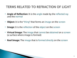  Angle of Reflection: It is the angle made by the reflected ray
and the normal
 Object: It is the “thing” that forms an image on the screen
 Image: It is the reflection of the object on the screen
 Virtual Image: The image that cannot be obtained on a screen
(a surface where image is formed)
 Real Image: The image that is formed directly on the screen
4
 