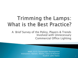  Trimming the Lamps: What is the Best Practice?  A  Brief Survey of the Policy, Players & Trends  Involved with Unnecessary  Commercial Office Lighting  1 MAPL 5315: Sustainable Development Instructors: Hansen, Adams, Glass & Hickman     Student: John Hakes    