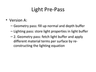 Light Pre-Pass
• Version A:
  – Geometry pass: fill up normal and depth buffer
  – Lighting pass: store light properties in light buffer
  – 2. Geometry pass: fetch light buffer and apply
    different material terms per surface by re-
    constructing the lighting equation
 