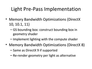 Light Pre-Pass Implementation
• Memory Bandwidth Optimizations (DirectX
  10, 10.1, 11)
  – GS bounding box: construct bounding box in
    geometry shader
  – Implement lighting with the compute shader
• Memory Bandwidth Optimizations (DirectX 8)
  – Same as DirectX 9 if supported
  – Re-render geometry per light as alternative
 