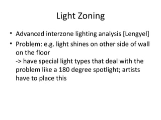 Light Zoning
• Advanced interzone lighting analysis [Lengyel]
• Problem: e.g. light shines on other side of wall
  on the floor
  -> have special light types that deal with the
  problem like a 180 degree spotlight; artists
  have to place this
 