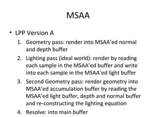 MSAA
• LPP Version A
  1. Geometry pass: render into MSAA’ed normal
     and depth buffer
  2. Lighting pass (ideal world): render by reading
     each sample in the MSAA’ed buffer and write
     into each sample in the MSAA’ed light buffer
  3. Second Geometry pass: render geometry into
     MSAA’ed accumulation buffer by reading the
     MSAA’ed light buffer, depth and normal buffer
     and re-constructing the lighting equation
  4. Resolve: into main buffer
 