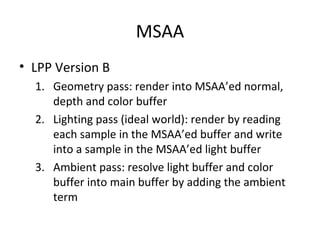 MSAA
• LPP Version B
  1. Geometry pass: render into MSAA’ed normal,
     depth and color buffer
  2. Lighting pass (ideal world): render by reading
     each sample in the MSAA’ed buffer and write
     into a sample in the MSAA’ed light buffer
  3. Ambient pass: resolve light buffer and color
     buffer into main buffer by adding the ambient
     term
 