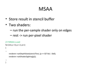 MSAA
• Store result in stencil buffer
• Two shaders:
     – run the per-sample shader only on edges
     – rest -> run per-pixel shader
// if MSAA is used
for (int p = 0; p < 2; p++)
{
…
      renderer->setDepthState(stencilTest, (p == 0)? 0x1 : 0x0);
      renderer->setShader(lighting[p]);
…
}
 