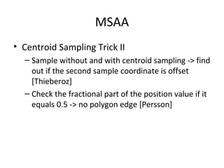 MSAA
• Centroid Sampling Trick II
  – Sample without and with centroid sampling -> find
    out if the second sample coordinate is offset
    [Thieberoz]
  – Check the fractional part of the position value if it
    equals 0.5 -> no polygon edge [Persson]
 