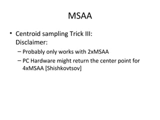 MSAA
• Centroid sampling Trick III:
  Disclaimer:
  – Probably only works with 2xMSAA
  – PC Hardware might return the center point for
    4xMSAA [Shishkovtsov]
 