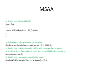 MSAA
…
// shader that fills the G-Buffer
struct PsIn
{
  centroid float4 position : SV_Position;
…
};

// find polygon edge with centroid sampling
Out.base.a = dot(abs(frac(In.position.xy) - 0.5), 1000.0);
// shader that resolves the color buffer with the edge data in alpha
// resolve color buffer and write out 1 into a non-MSAA’ed render target
return (base.a > 0.0);
// shader that creates the stencil buffer mask
clip(BackBuffer.Sample(filter, In.texCoord).a - 0.5);
…
 
