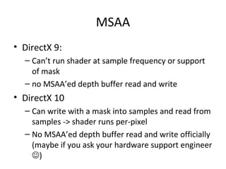MSAA
• DirectX 9:
  – Can’t run shader at sample frequency or support
    of mask
  – no MSAA’ed depth buffer read and write
• DirectX 10
  – Can write with a mask into samples and read from
    samples -> shader runs per-pixel
  – No MSAA’ed depth buffer read and write officially
    (maybe if you ask your hardware support engineer
    )
 