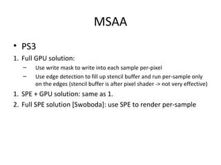 MSAA
• PS3
1. Full GPU solution:
   –   Use write mask to write into each sample per-pixel
   –   Use edge detection to fill up stencil buffer and run per-sample only
       on the edges (stencil buffer is after pixel shader -> not very effective)
1. SPE + GPU solution: same as 1.
2. Full SPE solution [Swoboda]: use SPE to render per-sample
 
