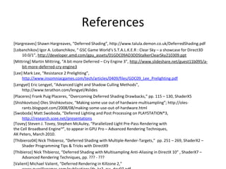 References
[Hargreaves] Shawn Hargreaves, “Deferred Shading”, http://www.talula.demon.co.uk/DeferredShading.pdf
[Lobanchikov] Igor A. Lobanchikov, “ GSC Game World‘s S.T.A.L.K.E.R : Clear Sky – a showcase for Direct3D
     10.0/1”, http://developer.amd.com/gpu_assets/01GDC09AD3DDStalkerClearSky210309.ppt
[Mittring] Martin Mittring, “A bit more Deferred – Cry Engine 3”, http://www.slideshare.net/guest11b095/a-
     bit-more-deferred-cry-engine3
[Lee] Mark Lee, “Resistance 2 Prelighting”,
     http://www.insomniacgames.com/tech/articles/0409/files/GDC09_Lee_Prelighting.pdf
[Lengyel] Eric Lengyel, “Advanced Light and Shadow Culling Methods”,
     http://www.terathon.com/lengyel/#slides
[Placeres] Frank Puig Placeres, “Overcoming Deferred Shading Drawbacks,” pp. 115 – 130, ShaderX5
[Shishkovtsov] Oles Shishkovtsov, “Making some use out of hardware multisampling”; http://oles-
     rants.blogspot.com/2008/08/making-some-use-out-of-hardware.html
[Swoboda] Matt Swoboda, “Deferred Lighting and Post Processing on PLAYSTATION®3,
     http://research.scee.net/presentations
[Tovey] Steven J. Tovey, Stephen McAuley, “Parallelized Light Pre-Pass Rendering with
the Cell Broadband EngineTM”, to appear in GPU Pro – Advanced Rendering Techniques,
AK Peters, March 2010.
[Thibieroz04] Nick Thibieroz, “Deferred Shading with Multiple-Render-Targets,” pp. 251 – 269, ShaderX2 –
     Shader Programming Tips & Tricks with DirectX9
[Thibieroz] Nick Thibieroz, “Deferred Shading with Multisampling Anti-Aliasing in DirectX 10” , ShaderX7 –
     Advanced Rendering Techniques, pp. ??? - ???
[Valient] Michael Valient, “Deferred Rendering in Killzone 2,”
 