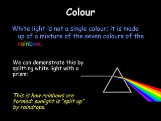 Colour White light is not a single colour; it is made up of a mixture of the seven colours of the  r a i n b o w . We can demonstrate this by splitting white light with a prism: This is how rainbows are formed: sunlight is “split up” by raindrops. 