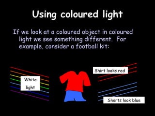 Using coloured light If we look at a coloured object in coloured light we see something different.  For example, consider a football kit: White light Shorts look blue Shirt looks red 