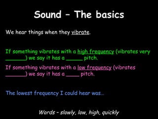 Sound – The basics We hear things when they  vibrate .  If something vibrates with a  high frequency  (vibrates very ______) we say it has a  _____  pitch. If something vibrates with a  low frequency  (vibrates ______) we say it has a  ____  pitch. The lowest frequency I could hear was… Words – slowly, low, high, quickly 