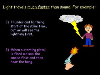 Light travels  much faster  than sound. For example: Thunder and lightning start at the same time, but we will see the lightning first. 2)  When a starting pistol is fired we see the smoke first and then hear the bang. 