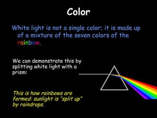 Color White light is not a single color; it is made up of a mixture of the seven colors of the  r a i n b o w . We can demonstrate this by splitting white light with a prism: This is how rainbows are formed: sunlight is “split up” by raindrops. 