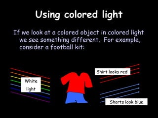 Using colored light If we look at a colored object in colored light we see something different.  For example, consider a football kit: White light Shorts look blue Shirt looks red 