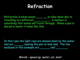 Refraction Refraction is when waves ____ __ or slow down due to travelling in a different _________.  A medium is something that waves will travel through.  When a pen is placed in water it looks like this: In this case the light rays are slowed down by the water and are _____, causing the pen to look odd.  The two mediums in this example are ______ and _______. Words – speed up, water, air, bent 