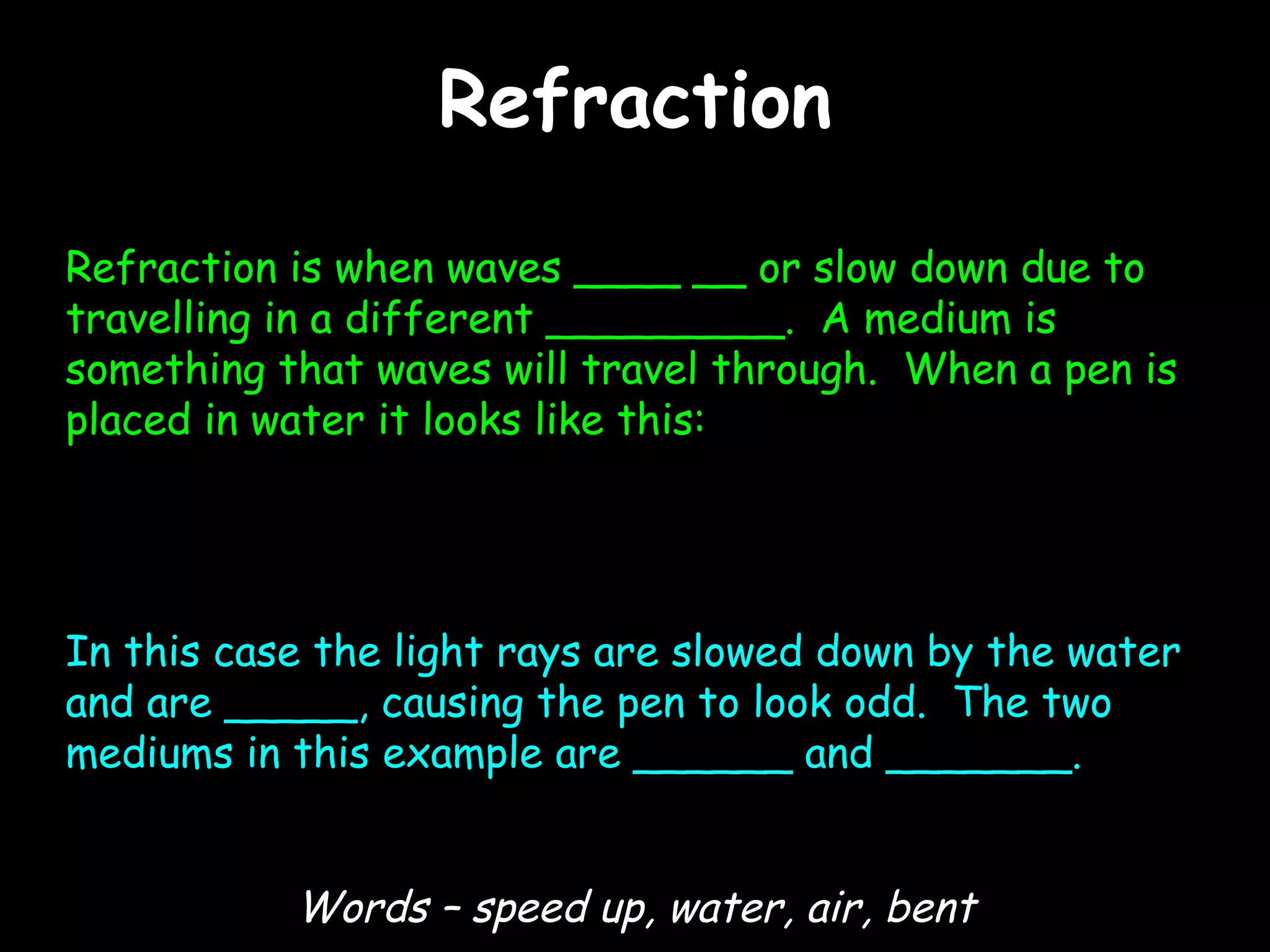 Refraction Refraction is when waves ____ __ or slow down due to travelling in a different _________.  A medium is something that waves will travel through.  When a pen is placed in water it looks like this: In this case the light rays are slowed down by the water and are _____, causing the pen to look odd.  The two mediums in this example are ______ and _______. Words – speed up, water, air, bent 