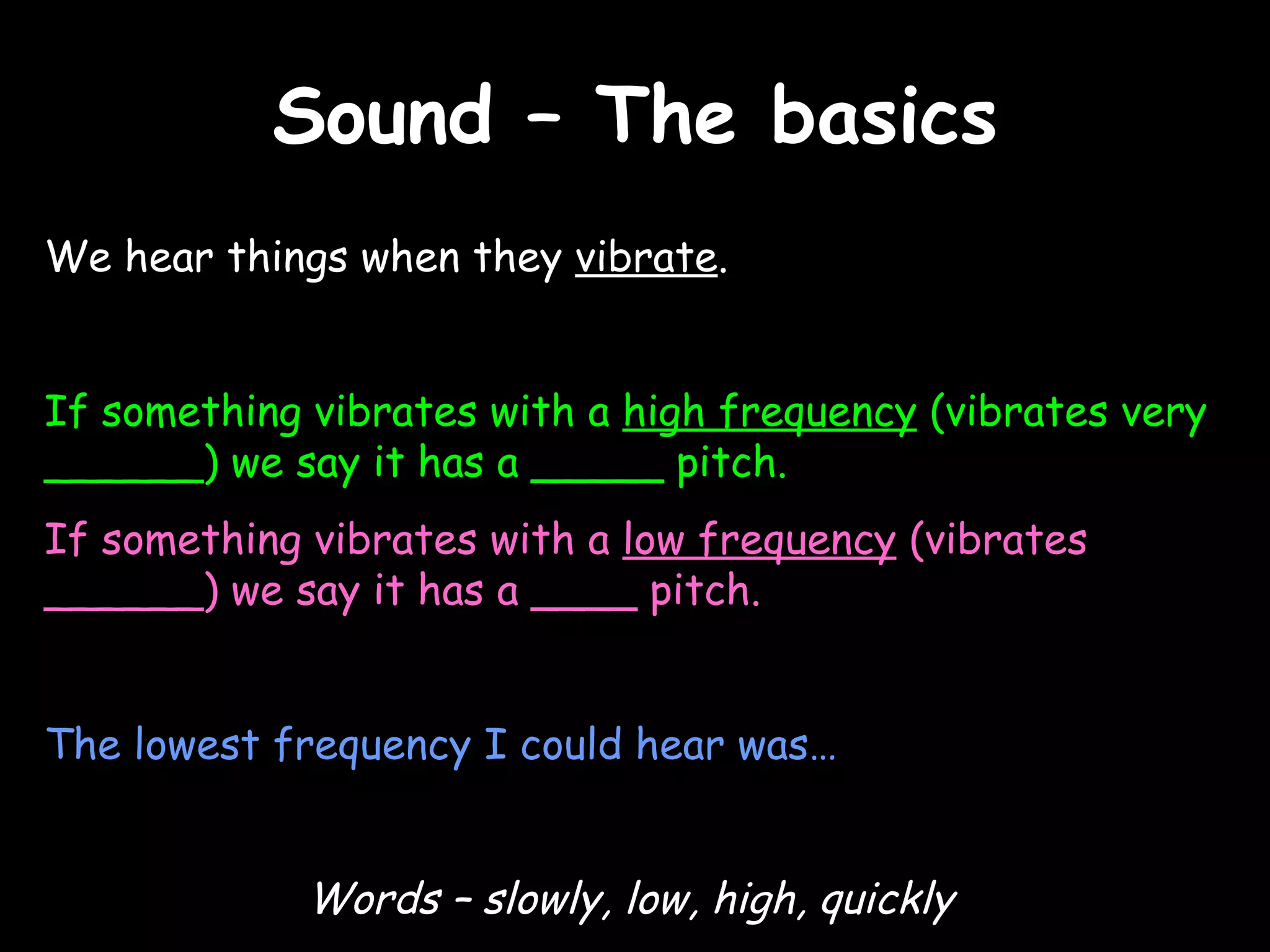 Sound – The basics We hear things when they  vibrate .  If something vibrates with a  high frequency  (vibrates very ______) we say it has a  _____  pitch. If something vibrates with a  low frequency  (vibrates ______) we say it has a  ____  pitch. The lowest frequency I could hear was… Words – slowly, low, high, quickly 