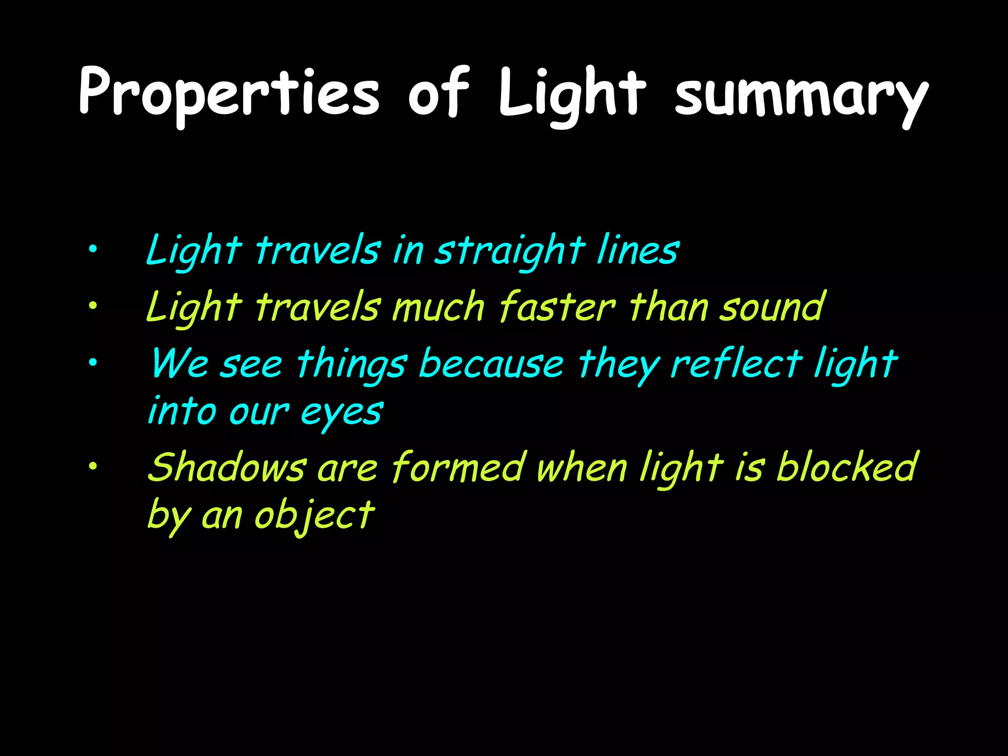 Properties of Light summary Light travels in straight lines Light travels much faster than sound We see things because they reflect light into our eyes Shadows are formed when light is blocked by an object 