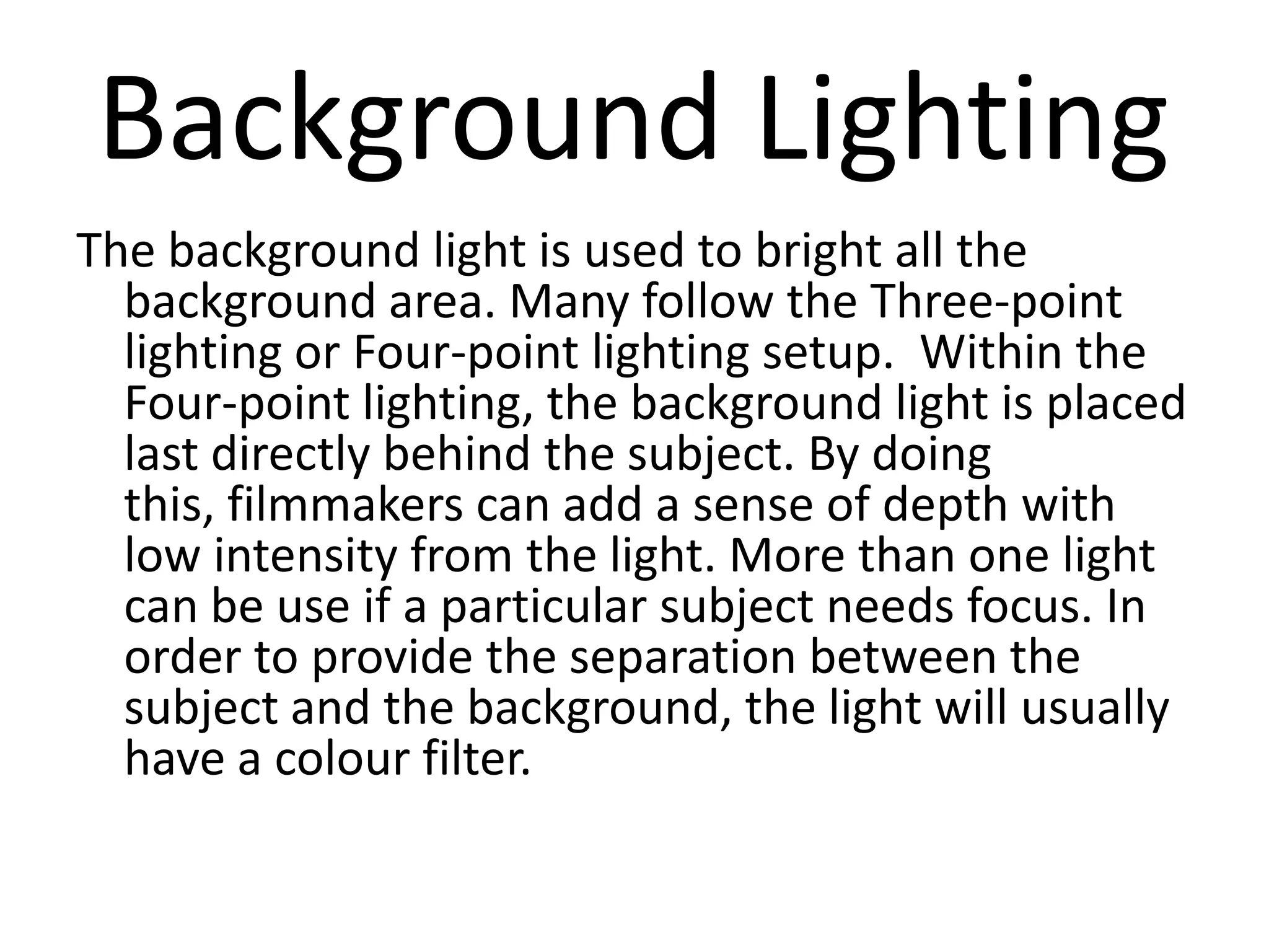 Background Lighting
The background light is used to bright all the
  background area. Many follow the Three-point
  lighting or Four-point lighting setup. Within the
  Four-point lighting, the background light is placed
  last directly behind the subject. By doing
  this, filmmakers can add a sense of depth with
  low intensity from the light. More than one light
  can be use if a particular subject needs focus. In
  order to provide the separation between the
  subject and the background, the light will usually
  have a colour filter.
 