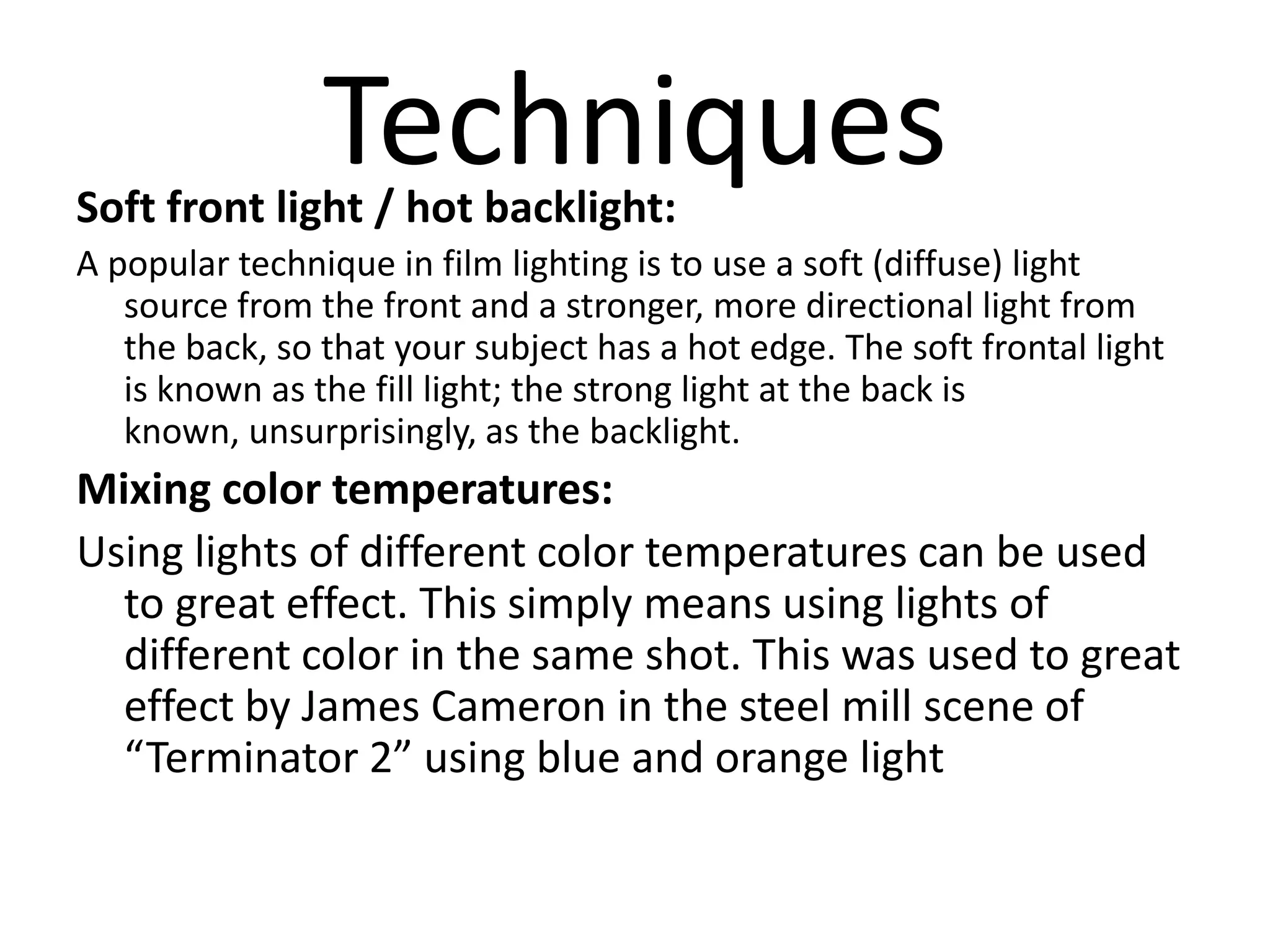 Techniques
Soft front light / hot backlight:
A popular technique in film lighting is to use a soft (diffuse) light
   source from the front and a stronger, more directional light from
   the back, so that your subject has a hot edge. The soft frontal light
   is known as the fill light; the strong light at the back is
   known, unsurprisingly, as the backlight.
Mixing color temperatures:
Using lights of different color temperatures can be used
  to great effect. This simply means using lights of
  different color in the same shot. This was used to great
  effect by James Cameron in the steel mill scene of
  “Terminator 2” using blue and orange light
 