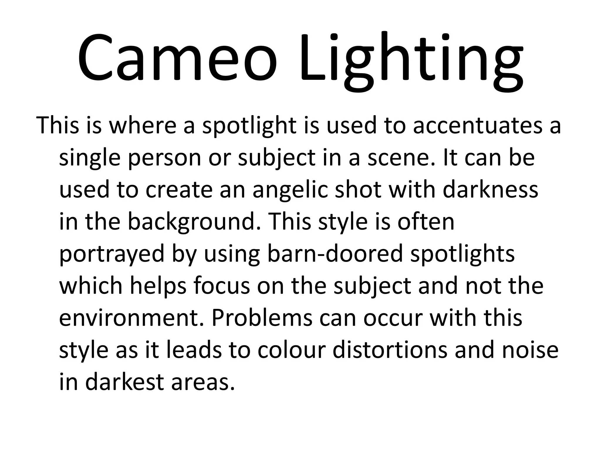Cameo Lighting
This is where a spotlight is used to accentuates a
  single person or subject in a scene. It can be
  used to create an angelic shot with darkness
  in the background. This style is often
  portrayed by using barn-doored spotlights
  which helps focus on the subject and not the
  environment. Problems can occur with this
  style as it leads to colour distortions and noise
  in darkest areas.
 