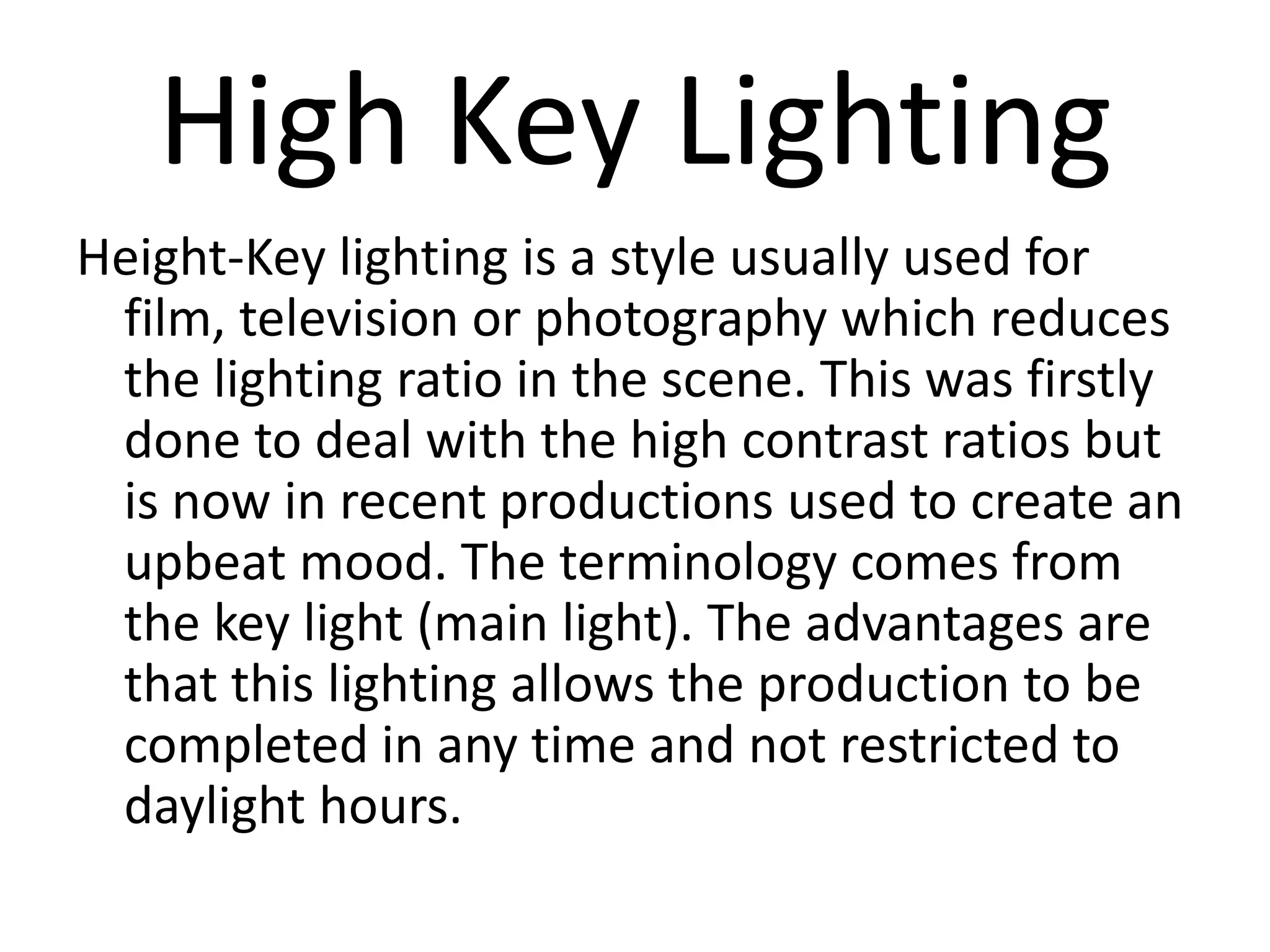High Key Lighting
Height-Key lighting is a style usually used for
 film, television or photography which reduces
 the lighting ratio in the scene. This was firstly
 done to deal with the high contrast ratios but
 is now in recent productions used to create an
 upbeat mood. The terminology comes from
 the key light (main light). The advantages are
 that this lighting allows the production to be
 completed in any time and not restricted to
 daylight hours.
 