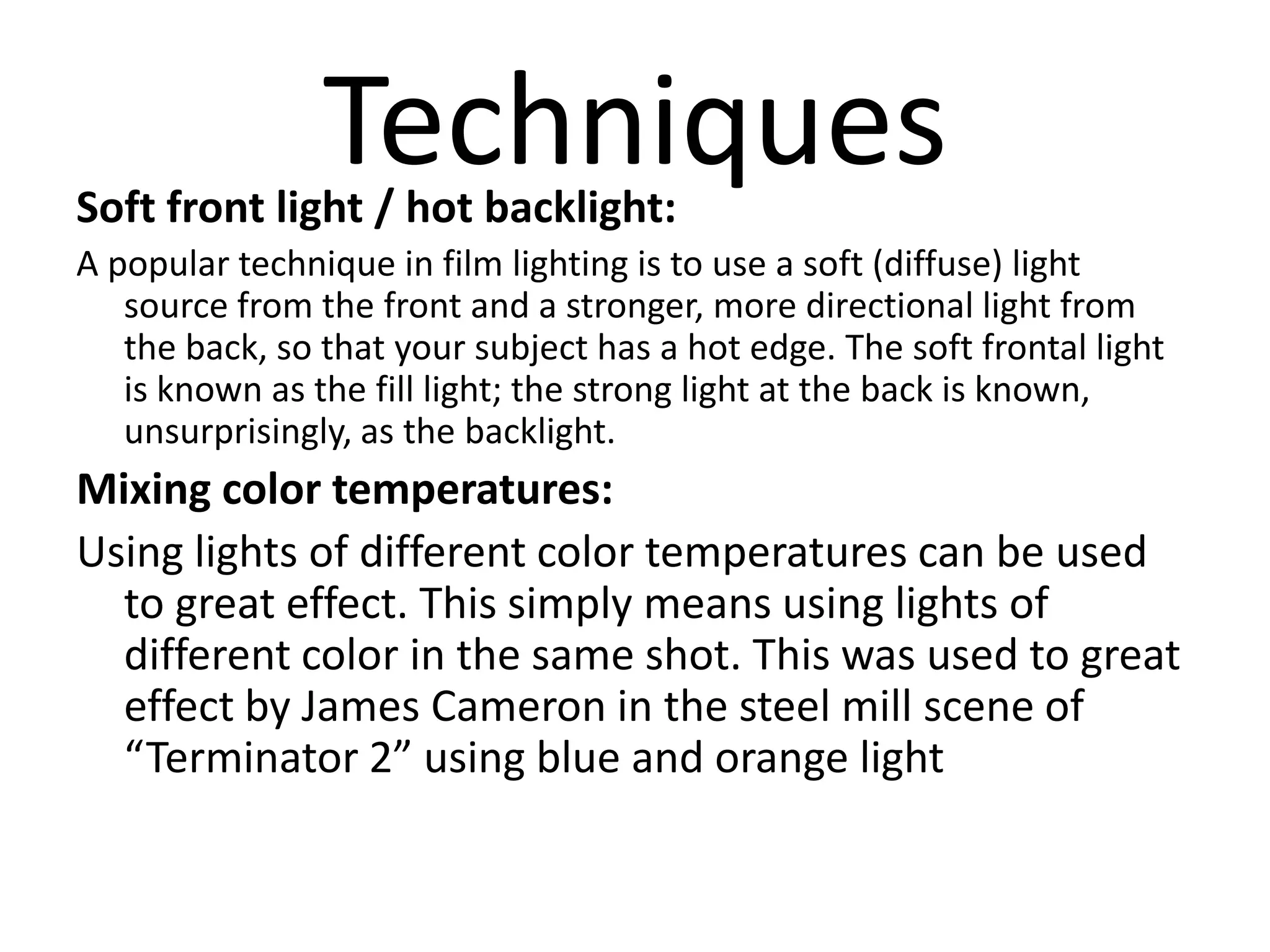Techniques
Soft front light / hot backlight:
A popular technique in film lighting is to use a soft (diffuse) light
   source from the front and a stronger, more directional light from
   the back, so that your subject has a hot edge. The soft frontal light
   is known as the fill light; the strong light at the back is known,
   unsurprisingly, as the backlight.
Mixing color temperatures:
Using lights of different color temperatures can be used
  to great effect. This simply means using lights of
  different color in the same shot. This was used to great
  effect by James Cameron in the steel mill scene of
  “Terminator 2” using blue and orange light
 