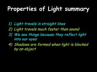 Properties of Light summaryProperties of Light summary
1) Light travels in straight lines
2) Light travels much faster than sound
3) We see things because they reflect light
into our eyes
4) Shadows are formed when light is blocked
by an object
 