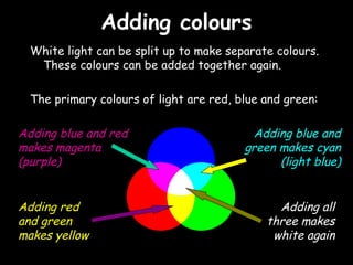 Adding coloursAdding colours
White light can be split up to make separate colours.
These colours can be added together again.
The primary colours of light are red, blue and green:
Adding blue and red
makes magenta
(purple)
Adding blue and
green makes cyan
(light blue)
Adding all
three makes
white again
Adding red
and green
makes yellow
 