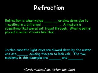 RefractionRefraction
Refraction is when waves ____ __ or slow down due to
travelling in a different _________. A medium is
something that waves will travel through. When a pen is
placed in water it looks like this:
In this case the light rays are slowed down by the water
and are _____, causing the pen to look odd. The two
mediums in this example are ______ and _______.
Words – speed up, water, air, bent
 