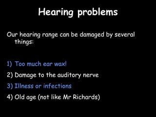 Hearing problemsHearing problems
Our hearing range can be damaged by several
things:
1) Too much ear wax!
2) Damage to the auditory nerve
3) Illness or infections
4) Old age (not like Mr Richards)
 