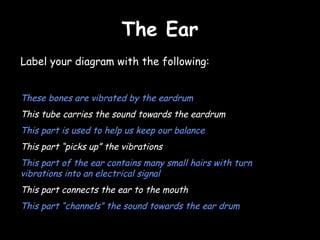 The EarThe Ear
Label your diagram with the following:
These bones are vibrated by the eardrum
This tube carries the sound towards the eardrum
This part is used to help us keep our balance
This part “picks up” the vibrations
This part of the ear contains many small hairs with turn
vibrations into an electrical signal
This part connects the ear to the mouth
This part “channels” the sound towards the ear drum
 