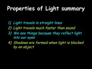 Properties of Light summaryProperties of Light summary
1) Light travels in straight lines
2) Light travels much faster than sound
3) We see things because they reflect light
into our eyes
4) Shadows are formed when light is blocked
by an object
 