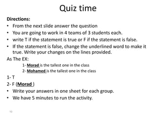 Quiz time
Directions:
• From the next slide answer the question
• You are going to work in 4 teams of 3 students each.
• write T if the statement is true or F if the statement is false.
• If the statement is false, change the underlined word to make it
true. Write your changes on the lines provided.
As The EX:
1- Morad is the tallest one in the class
2- Mohamed is the tallest one in the class
1- T
2- F (Morad )
• Write your answers in one sheet for each group.
• We have 5 minutes to run the activity.
10
 