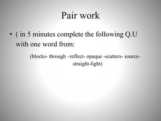 Pair work
• ( in 5 minutes complete the following Q.U
with one word from:
(blocks- through –reflect- opaque -scatters- source-
straight-light)
 