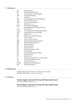 7. Acronyms
                AAA         Active Antenna Array
                BBU         Baseband (Digital processing) unit
                BTS         Base station (Antenna + Radio + Baseband)
                CDMA        Code Division Multiple Access
                CO          Central Office
                CoMP        Coordinated Multipoint Transmission and Reception
                CPRI        Common Public Radio Interface
                CWDM        Coarse Wave Division Multiplexing
                DSL         Digital Subscriber Line
                DWDM        Dense Wave Division Multiplexing
                E1          European Multiplexed Carrier 2 Mb/s over copper pair
                FTTN        Fibre to the Node
                G.Vector    ITU-T standard G.993.5 DSL crosstalk reduction method
                GGSN        Gateway GPRS Support Node (for W-CDMA)
                GigE        Gigabit Ethernet
                GSM         Global Standard for Mobile communication
                LTE         Long Term Evolution
                LTE-A       Long Term Evolution –Advanced
                MIMO        Multiple Input Multiple Output antenna system
                MME         Mobility Management Entity (for LTE)
                PGW         Packet Gateway (for LTE)
                PON         Passive Optical Network
                RAN         Radio Access Network
                RNC         Radio Network Controller (W-CDMA)
                RRH         Remote Radio Head
                SGSN        Serving GPRS Support Node (for W-CDMA)
                SGW         Serving Gateway (LTE)
                SOC         System On a Chip
                T1          North American Multiplexed Carrier, 1.54 Mb/s on copper
                VDSL        Very high bit rate Digital Subscriber Line
                VPLS        Virtual Private LAN Service
                W-CDMA      Wideband Code Division Multiple Access
                WDM         Wave Division Multiplexing



8. References
                lightRadio White Paper 2: Benefits and Economic Proof Points
                lightRadio White Paper 3: Customer solutions

9. Authors
                Jonathan	Segel,	Corporate	CTO	Group,	Bell	Labs,	Alcatel-Lucent
                jonathan.segel@alcatel-lucent.com

                Marcus	Weldon,	Corporate	CTO	Group,	Bell	Labs,	Alcatel-Lucent
                marcus.weldon@alcatel-lucent.com




                                                                                   lightRadio™ Portfolio – Technical Overview | Technology White Paper #1   13
 