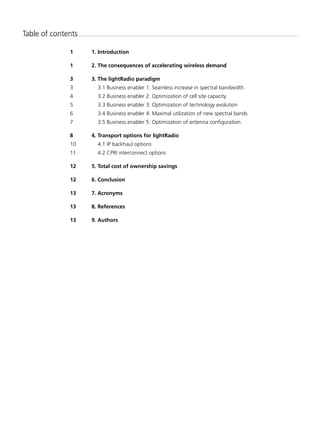 Table of contents

              1	    1.	Introduction

              1	    2.	The	consequences	of	accelerating	wireless	demand

              3	    3.	The	lightRadio	paradigm
              3       3.1 Business enabler 1: Seamless increase in spectral bandwidth
              4       3.2 Business enabler 2: Optimization of cell site capacity
              5       3.3 Business enabler 3: Optimization of technology evolution
              6       3.4 Business enabler 4: Maximal utilization of new spectral bands
              7       3.5 Business enabler 5: Optimization of antenna configuration

              8	    4.	Transport	options	for	lightRadio
              10      4.1 IP backhaul options
              11      4.2 CPRI interconnect options

              12	   5.	Total	cost	of	ownership	savings

              12	   6.	Conclusion

              13	   7.	Acronyms

              13	   8.	References	

              13	   9.	Authors
 