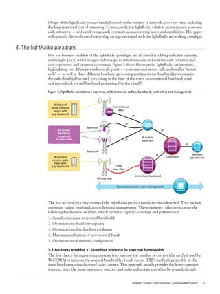 Design of the lightRadio product family focused on the entirety of network costs over time, including
              the long-term total cost of ownership. Consequently, the lightRadio solution architecture is economi-
              cally attractive — and can leverage each operator’s unique existing assets and capabilities. This paper
              will quantify the total cost of ownership savings associated with the lightRadio networking paradigm.

3. The lightRadio paradigm
              Five key business enablers of the lightRadio paradigm are all aimed at adding sufficient capacity,
              in the right place, with the right technology, to simultaneously and continuously optimize end-
              user experience and operator economics. Figure 5 shows the essential lightRadio architecture,
              highlighting two different wireless scale points — conventional macro cells and smaller “metro
              cells” — as well as three different baseband processing configurations: baseband processing in
              the radio head (all-in-one), processing at the base of the tower (conventional baseband units)
              and centralized, pooled baseband processing (“in the cloud”).

              Figure 5. lightRadio architecture overview, with antennas, radios, baseband, controllers and management



                  Wideband
                active antenna                                   Conventional
                  arrays with                                        BBU
                any baseband
                                                                                  IP

                                                                             IP
                                         Metrocell
                     All-in-one:                                                                                IP
                      Baseband
                     integrated                                                             IP mobile
                   in radio head                                             IP             backhaul
                                                                                                                                          IP

                                         Macrocell
                                                                                                           IP                                    Wireless
                 Multi-band                                                                                          Controllers                packet core
                remote radio
                  head with
                any baseband                                       CPRI
                                                                 over ﬁber

                                                                                       Centralized baseband
                                                 RF only sites

                                                                   Converged service aware management




              The five technology components of the lightRadio product family are also identified. They include
              antennas, radios, baseband, controllers and management. These elements collectively create the
              following five business enablers, which optimize capacity, coverage and performance:
              1. Seamless increase in spectral bandwidth
              2. Optimization of cell site capacity
              3. Optimization of technology evolution
              4. Maximum utilization of new spectral bands
              5. Optimization of antenna configuration

              3.1	Business	enabler	1:	Seamless	increase	in	spectral	bandwidth
              The first choice for augmenting capacity is to increase the number of carriers (the method used by
              W-CDMA) or improve the spectral bandwidth of each carrier (LTE’s method), preferably in the
              same band as existing deployed radio carriers. This approach usually provides the least-expensive
              solution, since the same equipment practice and radio technology can often be re-used, though


                                                                                  lightRadio™ Portfolio – Technical Overview | Technology White Paper #1   3
 