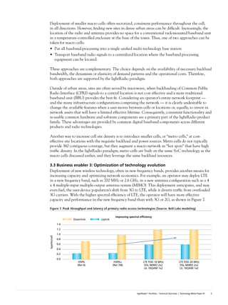 Deployment of smaller macro cells offers sectorized, consistent performance throughout the cell,
in all directions. However, finding new sites in dense urban areas can be difficult. Increasingly, the
location of the radio and antenna provides no space for a conventional rack-mounted baseband unit
in a temperature-controlled enclosure at the base of the tower. Thus, one of two approaches can be
taken for macro cells:
• Put all baseband processing into a single unified multi-technology base station
• Transport baseband radio signals to a centralized location where the baseband processing
   equipment can be located.

These approaches are complementary. The choice depends on the availability of necessary backhaul
bandwidth, the dynamism or elasticity of demand patterns and the operational costs. Therefore,
both approaches are supported by the lightRadio paradigm.

Outside of urban areas, sites are often served by microwave, when backhauling of Common Public
Radio Interface (CPRI) signals to a central location is not cost effective and a more traditional
baseband unit (BBU) provides the best fit. Considering an operator’s entire network footprint —
and the many infrastructure configurations comprising the network — it is clearly undesirable to
change the available features when a user moves between cells or locations or, equally, to invest in
network assets that will have a limited effective lifetime. Consequently, consistent functionality and
re-usable common hardware and software components are a primary part of the lightRadio product
family. These advantages are provided by common digital baseband components across different
products and radio technologies.

Another way to increase cell site density is to introduce smaller cells, or “metro cells,” at cost-
effective site locations with the requisite backhaul and power sources. Metro cells do not typically
provide 360 contiguous coverage, but they augment a macro network in “hot spots” that have high
traffic density. In the lightRadio paradigm, metro cells are built on the same SoC technology as the
macro cells discussed earlier, and they leverage the same backhaul resources.

3.3	Business	enabler	3:	Optimization	of	technology	evolution
Deployment of new wireless technology, often in new frequency bands, provides another means for
increasing capacity and optimizing network economics. For example, an operator may deploy LTE
in a new frequency band, such as 700 MHz or 2.6 GHz, in a new antenna configuration such as a 4
x 4 multiple-input multiple-output antenna system (MIMO). This deployment anticipates, and may
even fuel, the user-device population’s shift from 3G to LTE, while it diverts traffic from overloaded
3G carriers. With the higher spectral efficiency of LTE, the operator will have more effective
capacity and performance in the new frequency band than with 3G or 2G, as shown in Figure 7.

Figure 7. Peak throughput and latency of primary radio access technologies (Source: Bell Labs modeling)

                                               Improving spectral efﬁciency
                    Downlink        Uplink
              1.4
              1.2
              1.0
bps/Hz/cell




              0.8
              0.6
              0.4
              0.2
              0.0
                       HSPA                   HSPA+                  LTE FDD 10 MHz                       LTE FDD 20 MHz
                      (Rel 6)                (Rel 7/8)                DSL MIMO 2x2                         DSL MIMO 2x2
                                                                      UL 16QAM 1x2                         UL 16QAM 1x2




                                                               lightRadio™ Portfolio – Technical Overview | Technology White Paper #1   5
 