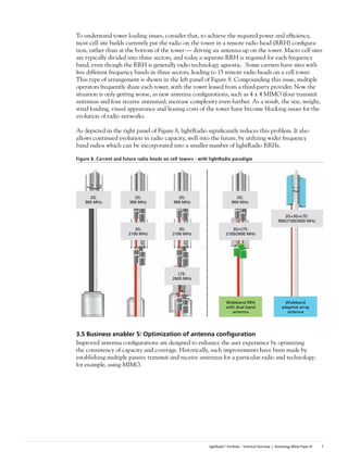 To understand tower loading issues, consider that, to achieve the required power and efficiency,
most cell site builds currently put the radio on the tower in a remote radio head (RRH) configura-
tion, rather than at the bottom of the tower — driving an antenna up on the tower. Macro cell sites
are typically divided into three sectors, and today a separate RRH is required for each frequency
band, even though the RRH is generally radio technology agnostic. Some carriers have sites with
five different frequency bands in three sectors, leading to 15 remote radio heads on a cell tower.
This type of arrangement is shown in the left panel of Figure 8. Compounding this issue, multiple
operators frequently share each tower, with the tower leased from a third-party provider. Now the
situation is only getting worse, as new antenna configurations, such as 4 x 4 MIMO (four transmit
antennas and four receive antennas), increase complexity even further. As a result, the size, weight,
wind loading, visual appearance and leasing costs of the tower have become blocking issues for the
evolution of radio networks.

As depicted in the right panel of Figure 8, lightRadio significantly reduces this problem. It also
allows continued evolution in radio capacity, well into the future, by utilizing wider frequency
band radios which can be incorporated into a smaller number of lightRadio RRHs.

Figure 8. Current and future radio heads on cell towers - with lightRadio paradigm




      2G:                 2G:                  2G:                             2G:
    900 MHz             900 MHz              900 MHz                         900 MHz


                                                                                                               2G+3G+LTE:
                                                                                                            900/2100/2600 MHz
                           3G:                 3G:                          3G+LTE:
                        2100 MHz            2100 MHz                     2100/2600 MHz




                                               LTE:
                                            2600 MHz




                                                                         Wideband RRH                           Wideband
                                                                         with dual band                       adaptive array
                                                                            antenna                             antenna




3.5	Business	enabler	5:	Optimization	of	antenna	configuration
Improved antenna configurations are designed to enhance the user experience by optimizing
the consistency of capacity and coverage. Historically, such improvements have been made by
establishing multiple passive transmit and receive antennas for a particular radio and technology;
for example, using MIMO.




                                                              lightRadio™ Portfolio – Technical Overview | Technology White Paper #1   7
 