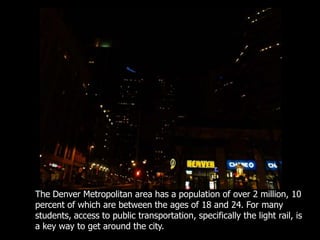 The Denver Metropolitan area has a population of over 2 million, 10 percent of which are between the ages of 18 and 24. For many students, access to public transportation, specifically the light rail, is a key way to get around the city.  