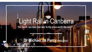 Light Rail in Canberra
Too much, too little, too late: Is the price worth the cost?
Dr Michael de Percy FRSA FCILT
 